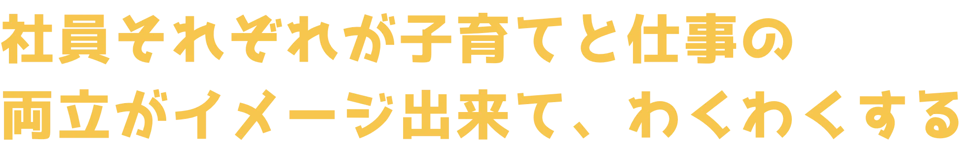 社員それぞれが子育てと仕事の両立がイメージ出来て、わくわくする